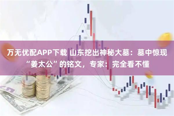 万无优配APP下载 山东挖出神秘大墓：墓中惊现“姜太公”的铭文，专家：完全看不懂