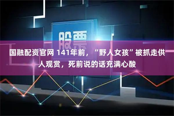 国融配资官网 141年前，“野人女孩”被抓走供人观赏，死前说的话充满心酸