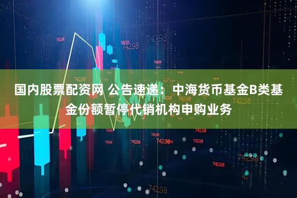 国内股票配资网 公告速递：中海货币基金B类基金份额暂停代销机构申购业务