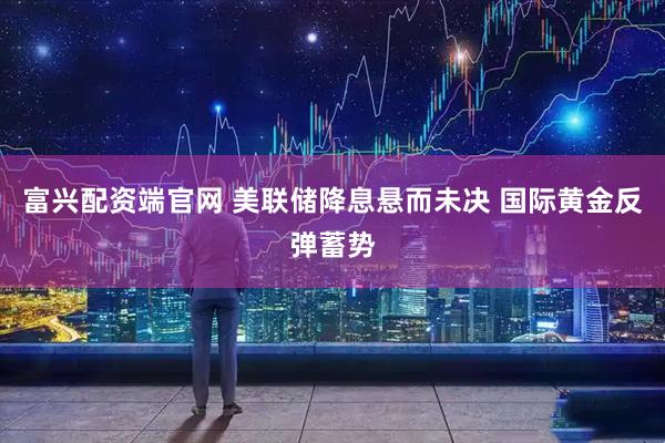 富兴配资端官网 美联储降息悬而未决 国际黄金反弹蓄势