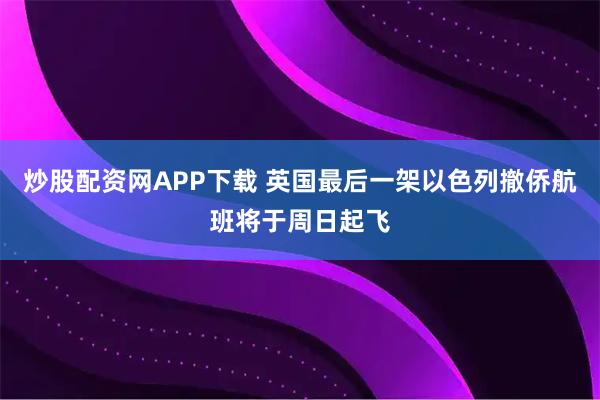 炒股配资网APP下载 英国最后一架以色列撤侨航班将于周日起飞