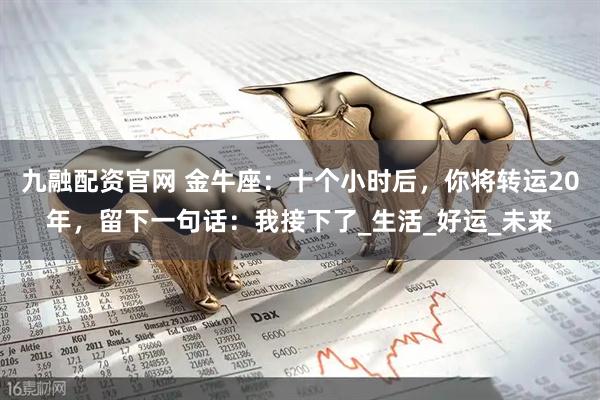 九融配资官网 金牛座：十个小时后，你将转运20年，留下一句话：我接下了_生活_好运_未来