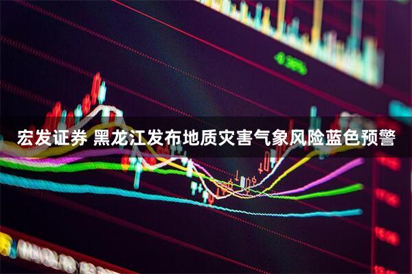 宏发证券 黑龙江发布地质灾害气象风险蓝色预警