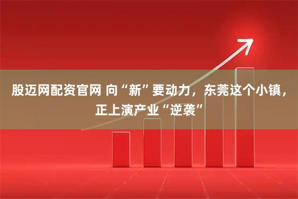 股迈网配资官网 向“新”要动力，东莞这个小镇，正上演产业“逆袭”