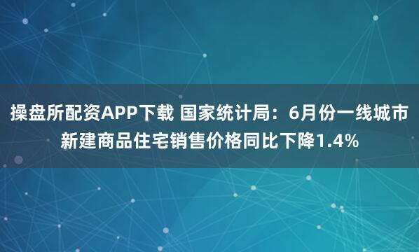 操盘所配资APP下载 国家统计局：6月份一线城市新建商品住宅销售价格同比下降1.4%