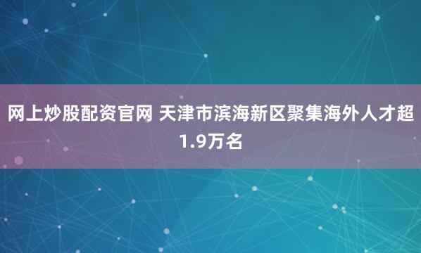网上炒股配资官网 天津市滨海新区聚集海外人才超1.9万名