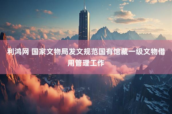 利鸿网 国家文物局发文规范国有馆藏一级文物借用管理工作