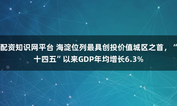 配资知识网平台 海淀位列最具创投价值城区之首，“十四五”以来GDP年均增长6.3%