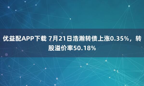 优益配APP下载 7月21日浩瀚转债上涨0.35%，转股溢价率50.18%