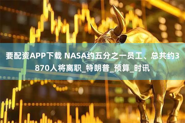 要配资APP下载 NASA约五分之一员工、总共约3870人将离职_特朗普_预算_时讯