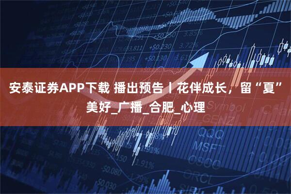 安泰证券APP下载 播出预告丨花伴成长，留“夏”美好_广播_合肥_心理