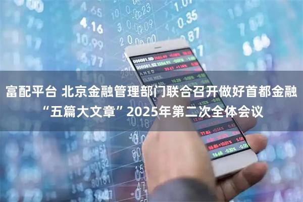 富配平台 北京金融管理部门联合召开做好首都金融“五篇大文章”2025年第二次全体会议