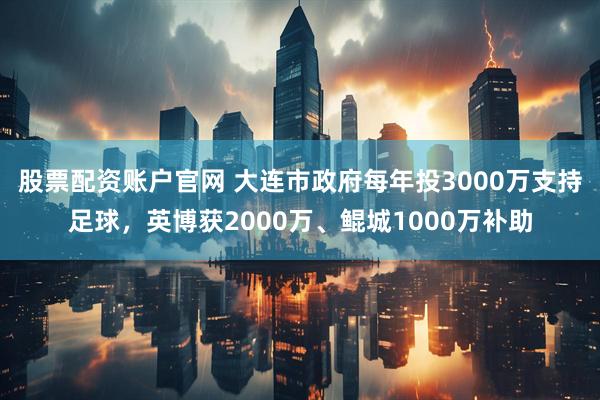 股票配资账户官网 大连市政府每年投3000万支持足球，英博获2000万、鲲城1000万补助