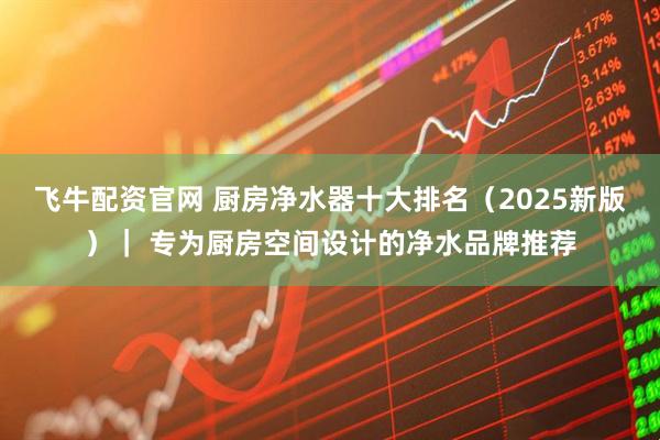 飞牛配资官网 厨房净水器十大排名（2025新版）｜ 专为厨房空间设计的净水品牌推荐