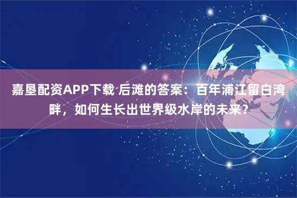 嘉垦配资APP下载 后滩的答案：百年浦江留白湾畔，如何生长出世界级水岸的未来？