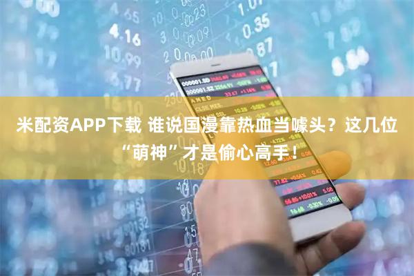 米配资APP下载 谁说国漫靠热血当噱头？这几位“萌神”才是偷心高手！