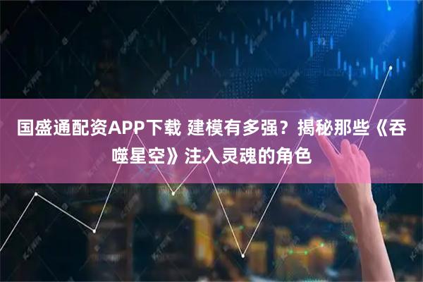 国盛通配资APP下载 建模有多强？揭秘那些《吞噬星空》注入灵魂的角色