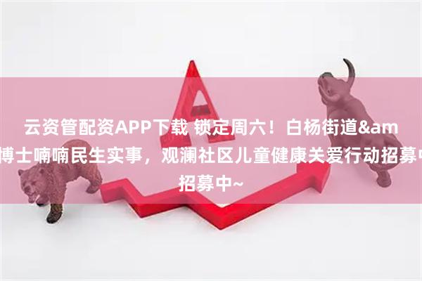 云资管配资APP下载 锁定周六！白杨街道&博士喃喃民生实事，观澜社区儿童健康关爱行动招募中~