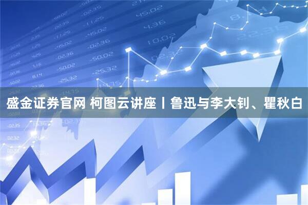盛金证券官网 柯图云讲座丨鲁迅与李大钊、瞿秋白