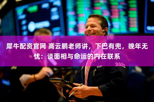 犀牛配资官网 高云鹏老师讲，下巴有兜，晚年无忧：谈面相与命运的内在联系