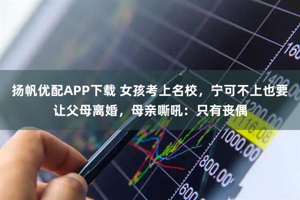 扬帆优配APP下载 女孩考上名校，宁可不上也要让父母离婚，母亲嘶吼：只有丧偶