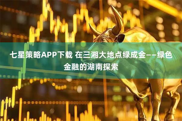 七星策略APP下载 在三湘大地点绿成金——绿色金融的湖南探索