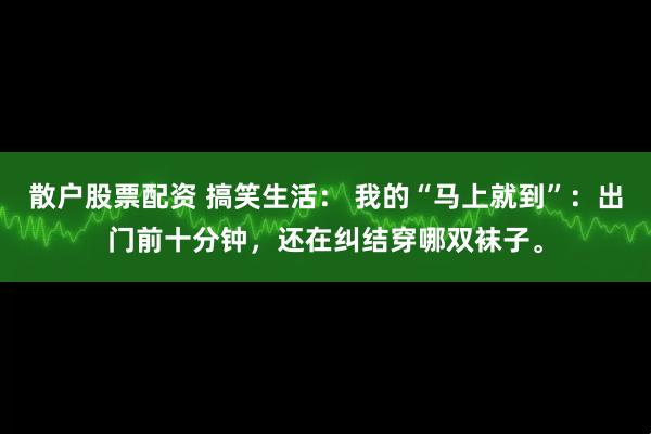 散户股票配资 搞笑生活： 我的“马上就到”：出门前十分钟，还在纠结穿哪双袜子。