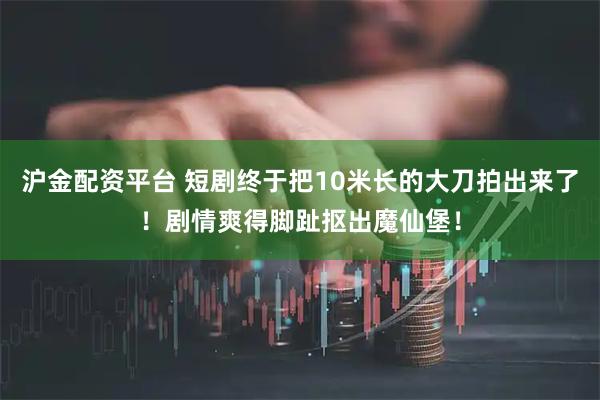 沪金配资平台 短剧终于把10米长的大刀拍出来了！剧情爽得脚趾抠出魔仙堡！