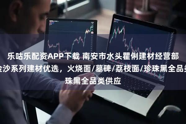 乐咕乐配资APP下载 南安市水头瞿俐建材经营部：黑金沙系列建材优选，火烧面/墓碑/荔枝面/珍珠黑全品类供应