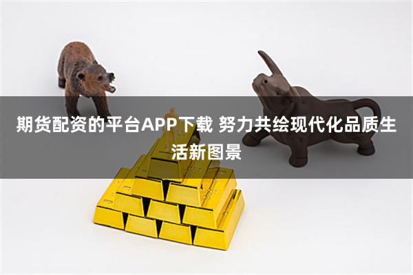 期货配资的平台APP下载 努力共绘现代化品质生活新图景
