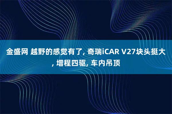 金盛网 越野的感觉有了, 奇瑞iCAR V27块头挺大, 增程四驱, 车内吊顶