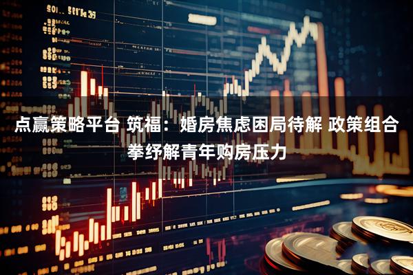 点赢策略平台 筑福：婚房焦虑困局待解 政策组合拳纾解青年购房压力