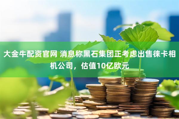 大金牛配资官网 消息称黑石集团正考虑出售徕卡相机公司，估值10亿欧元