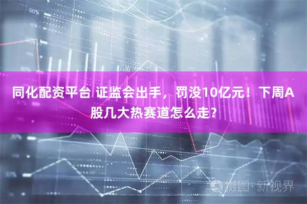 同化配资平台 证监会出手，罚没10亿元！下周A股几大热赛道怎么走？