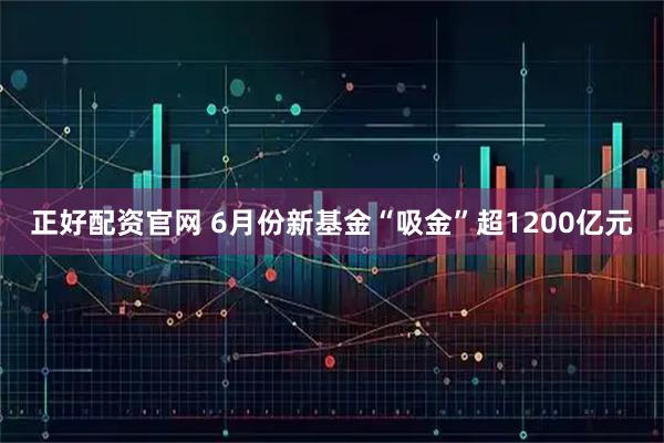 正好配资官网 6月份新基金“吸金”超1200亿元