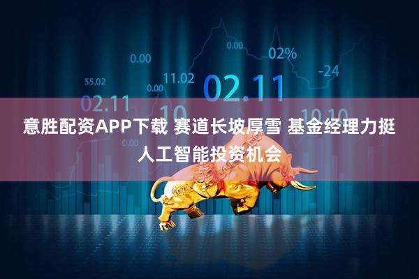 意胜配资APP下载 赛道长坡厚雪 基金经理力挺人工智能投资机会