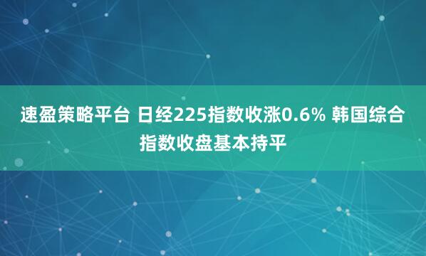 速盈策略平台 日经225指数收涨0.6% 韩国综合指数收盘基本持平