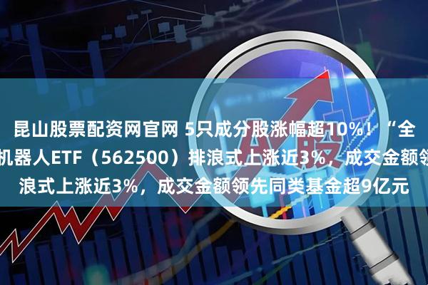 昆山股票配资网官网 5只成分股涨幅超10%！“全市场唯一百亿规模”机器人ETF（562500）排浪式上涨近3%，成交金额领先同类基金超9亿元