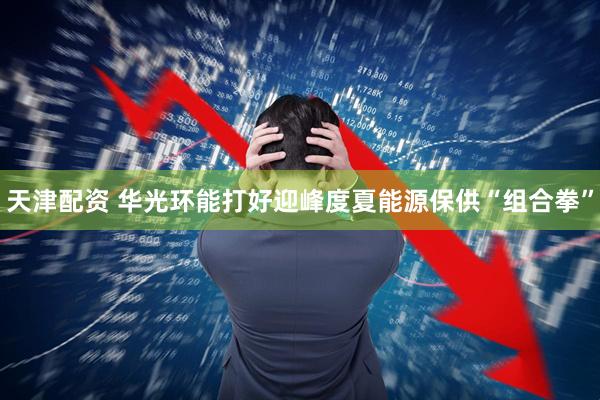 天津配资 华光环能打好迎峰度夏能源保供“组合拳”