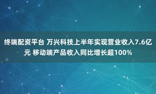 终端配资平台 万兴科技上半年实现营业收入7.6亿元 移动端产品收入同比增长超100%