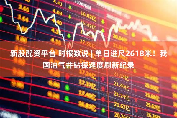 新股配资平台 时报数说 | 单日进尺2618米！我国油气井钻探速度刷新纪录
