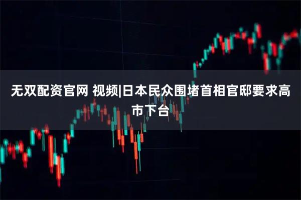 无双配资官网 视频|日本民众围堵首相官邸要求高市下台