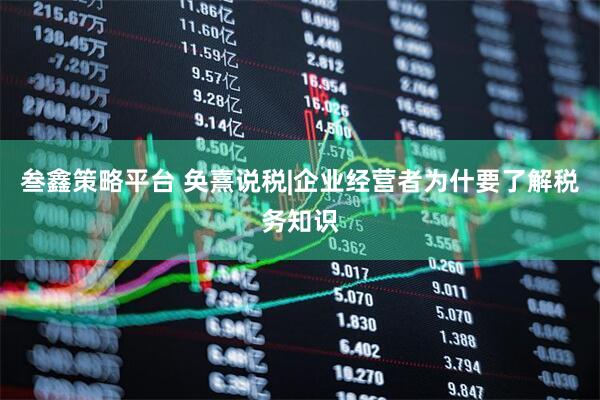叁鑫策略平台 奂熹说税|企业经营者为什要了解税务知识